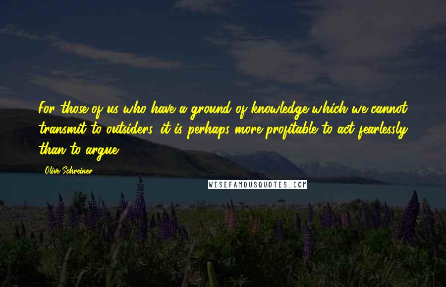 Olive Schreiner Quotes: For those of us who have a ground of knowledge which we cannot transmit to outsiders, it is perhaps more profitable to act fearlessly than to argue.