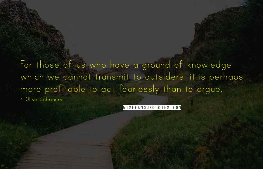 Olive Schreiner Quotes: For those of us who have a ground of knowledge which we cannot transmit to outsiders, it is perhaps more profitable to act fearlessly than to argue.