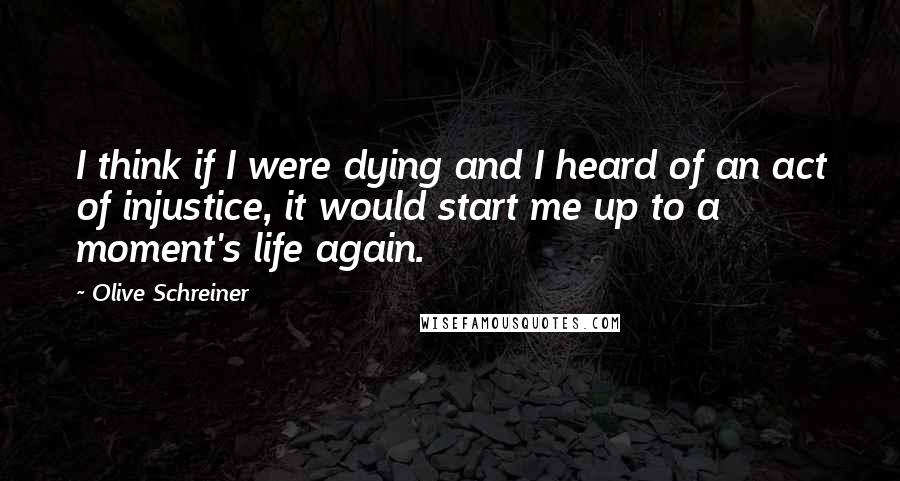 Olive Schreiner Quotes: I think if I were dying and I heard of an act of injustice, it would start me up to a moment's life again.