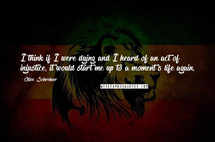 Olive Schreiner Quotes: I think if I were dying and I heard of an act of injustice, it would start me up to a moment's life again.