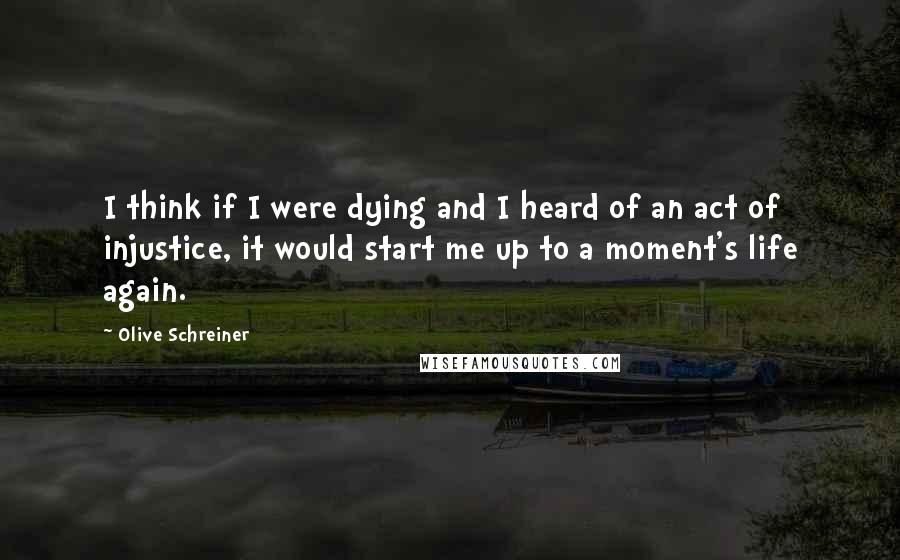Olive Schreiner Quotes: I think if I were dying and I heard of an act of injustice, it would start me up to a moment's life again.