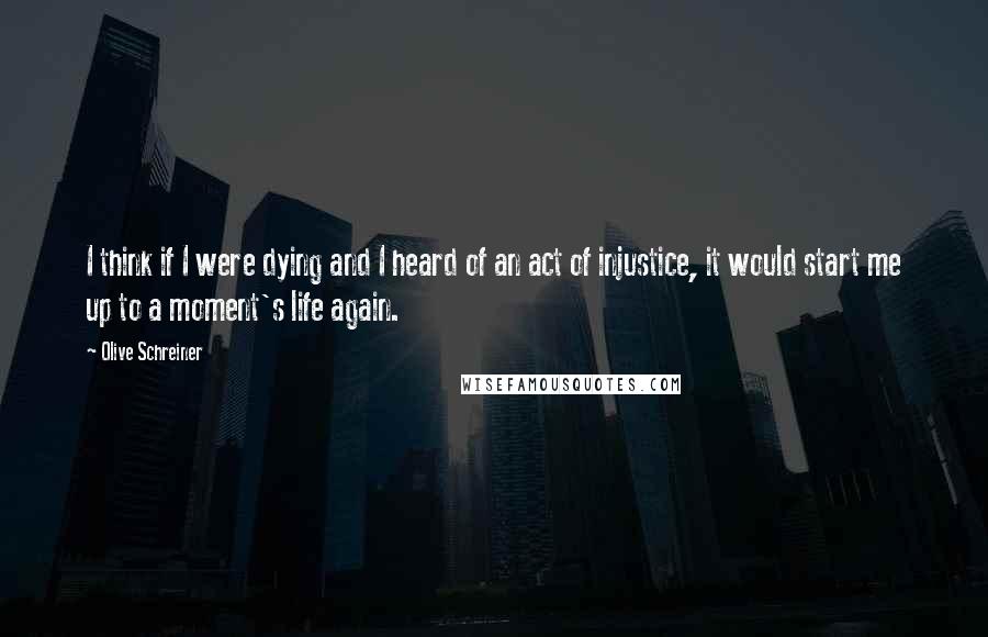 Olive Schreiner Quotes: I think if I were dying and I heard of an act of injustice, it would start me up to a moment's life again.