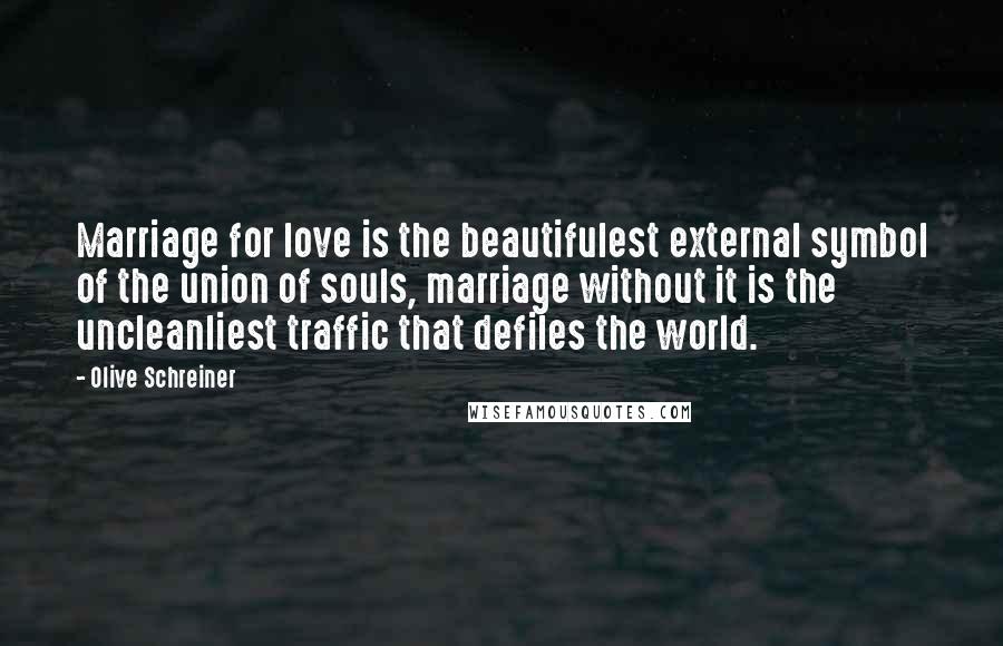 Olive Schreiner Quotes: Marriage for love is the beautifulest external symbol of the union of souls, marriage without it is the uncleanliest traffic that defiles the world.