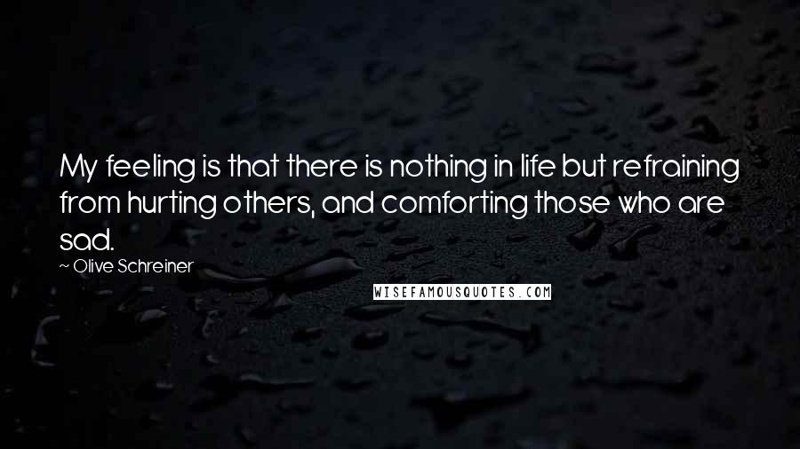 Olive Schreiner Quotes: My feeling is that there is nothing in life but refraining from hurting others, and comforting those who are sad.