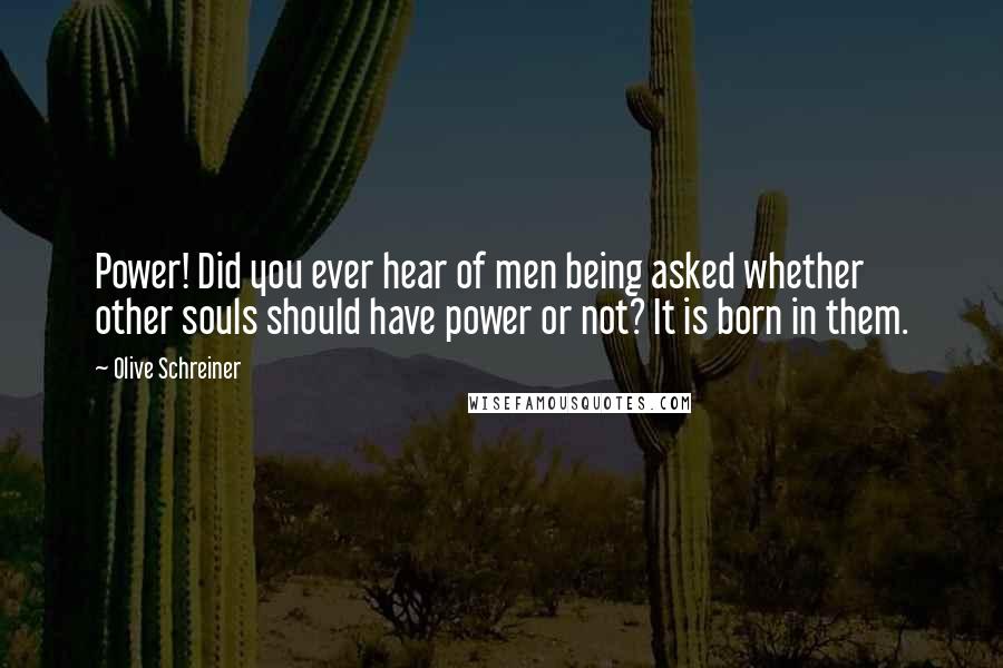 Olive Schreiner Quotes: Power! Did you ever hear of men being asked whether other souls should have power or not? It is born in them.