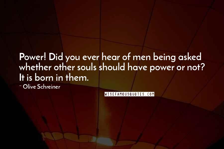 Olive Schreiner Quotes: Power! Did you ever hear of men being asked whether other souls should have power or not? It is born in them.