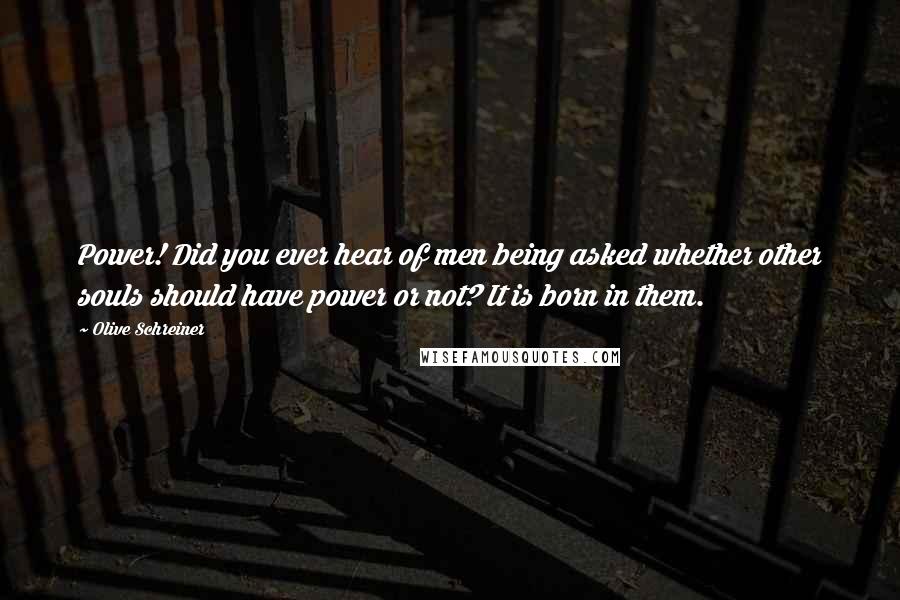 Olive Schreiner Quotes: Power! Did you ever hear of men being asked whether other souls should have power or not? It is born in them.