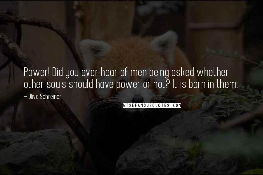 Olive Schreiner Quotes: Power! Did you ever hear of men being asked whether other souls should have power or not? It is born in them.