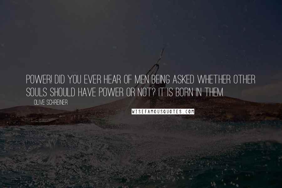 Olive Schreiner Quotes: Power! Did you ever hear of men being asked whether other souls should have power or not? It is born in them.