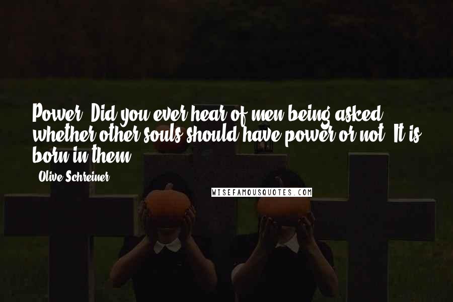 Olive Schreiner Quotes: Power! Did you ever hear of men being asked whether other souls should have power or not? It is born in them.