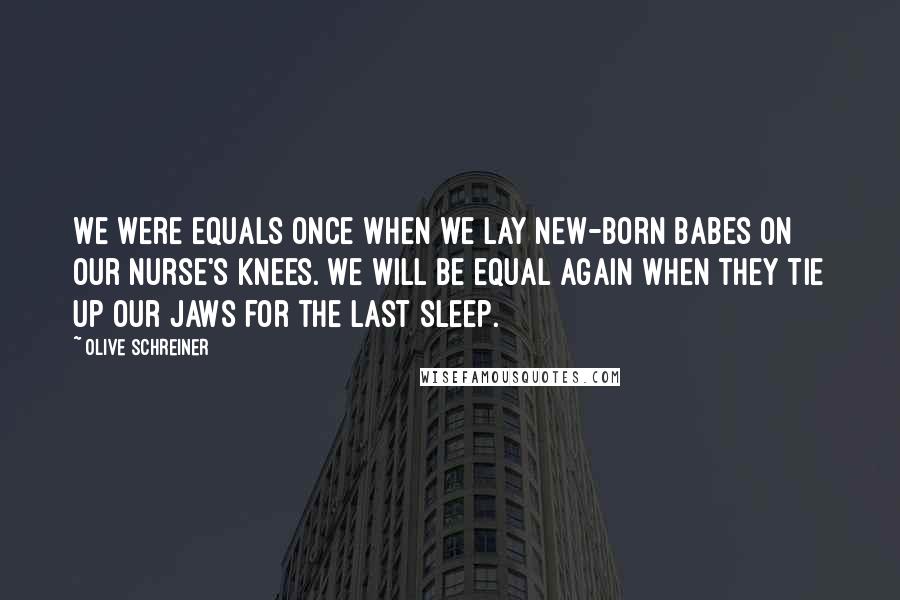 Olive Schreiner Quotes: We were equals once when we lay new-born babes on our nurse's knees. We will be equal again when they tie up our jaws for the last sleep.