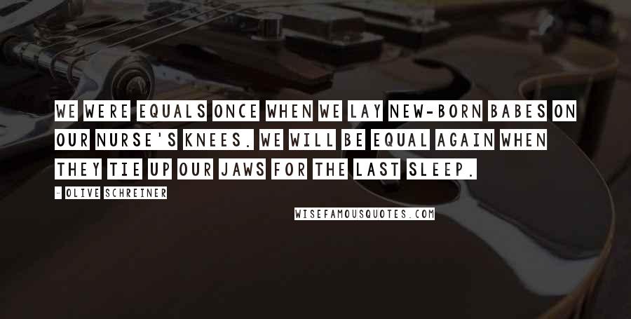 Olive Schreiner Quotes: We were equals once when we lay new-born babes on our nurse's knees. We will be equal again when they tie up our jaws for the last sleep.