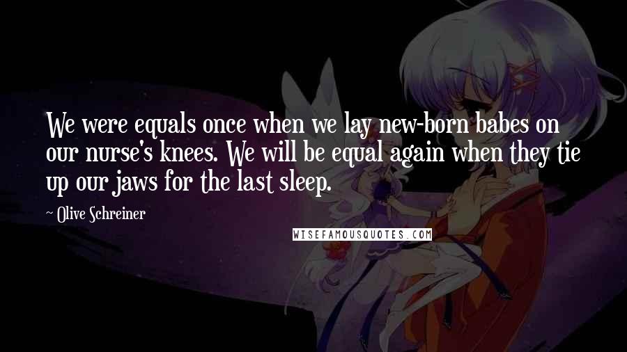 Olive Schreiner Quotes: We were equals once when we lay new-born babes on our nurse's knees. We will be equal again when they tie up our jaws for the last sleep.