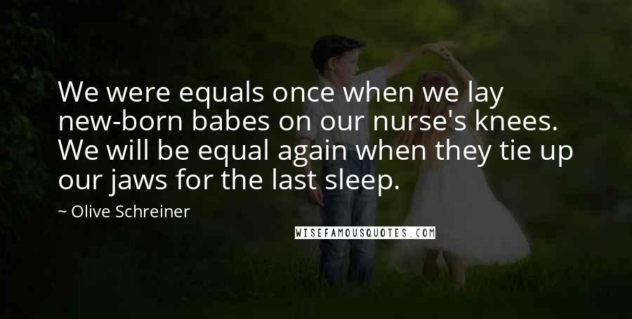 Olive Schreiner Quotes: We were equals once when we lay new-born babes on our nurse's knees. We will be equal again when they tie up our jaws for the last sleep.
