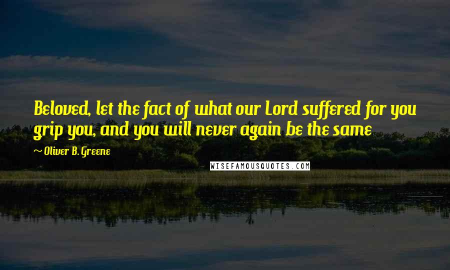 Oliver B. Greene Quotes: Beloved, let the fact of what our Lord suffered for you grip you, and you will never again be the same