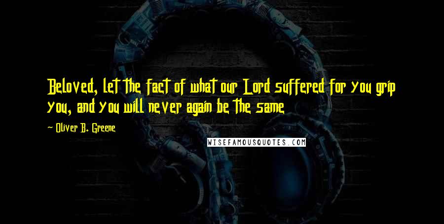 Oliver B. Greene Quotes: Beloved, let the fact of what our Lord suffered for you grip you, and you will never again be the same