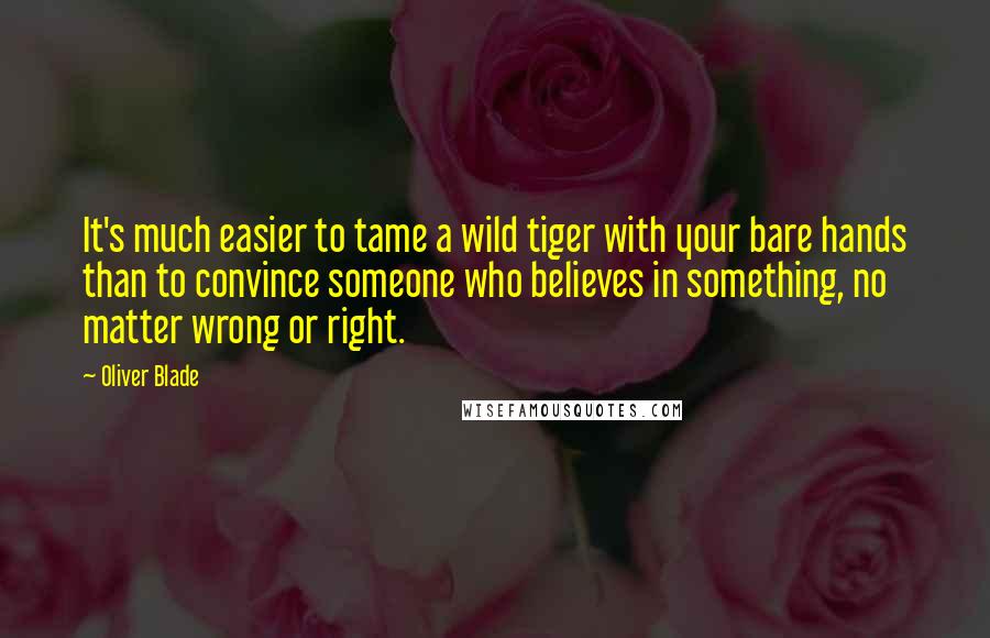 Oliver Blade Quotes: It's much easier to tame a wild tiger with your bare hands than to convince someone who believes in something, no matter wrong or right.