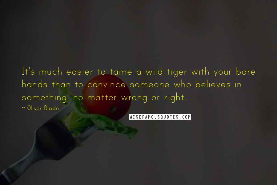 Oliver Blade Quotes: It's much easier to tame a wild tiger with your bare hands than to convince someone who believes in something, no matter wrong or right.