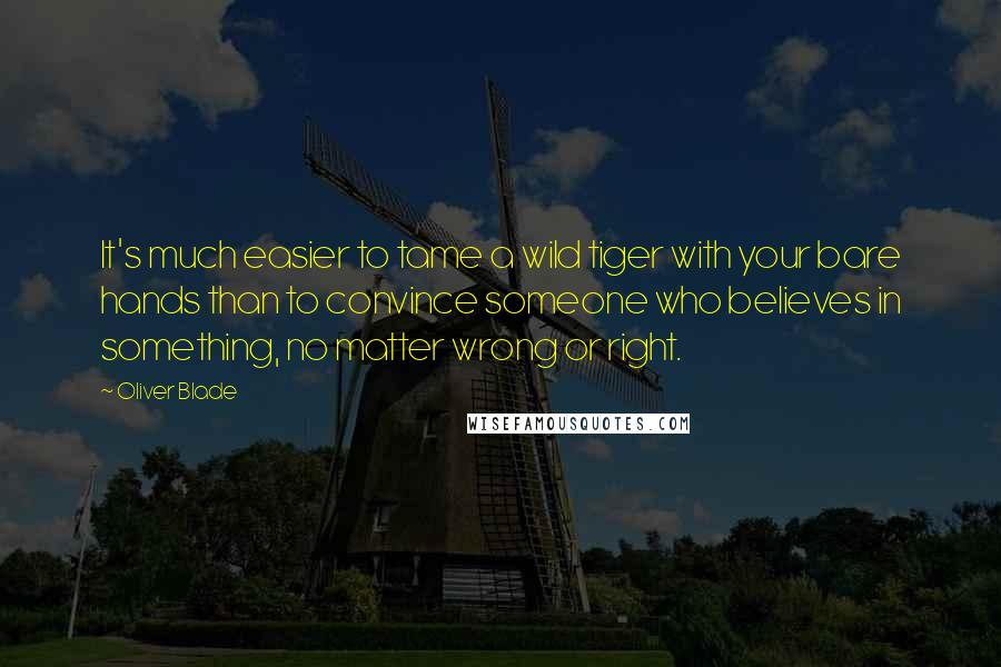 Oliver Blade Quotes: It's much easier to tame a wild tiger with your bare hands than to convince someone who believes in something, no matter wrong or right.