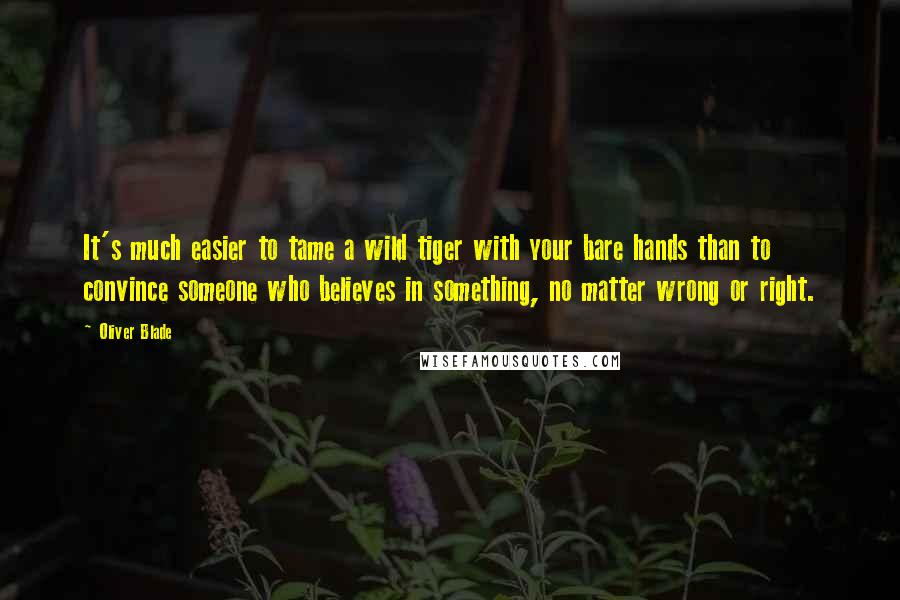 Oliver Blade Quotes: It's much easier to tame a wild tiger with your bare hands than to convince someone who believes in something, no matter wrong or right.