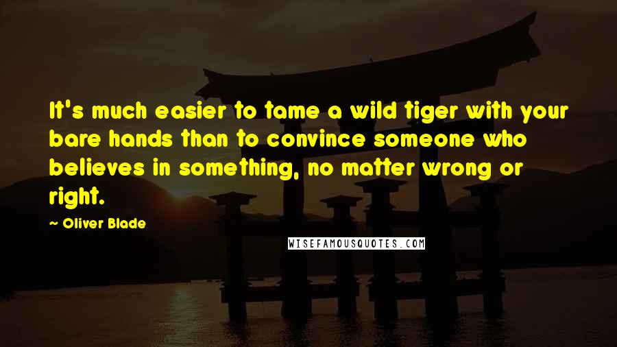 Oliver Blade Quotes: It's much easier to tame a wild tiger with your bare hands than to convince someone who believes in something, no matter wrong or right.