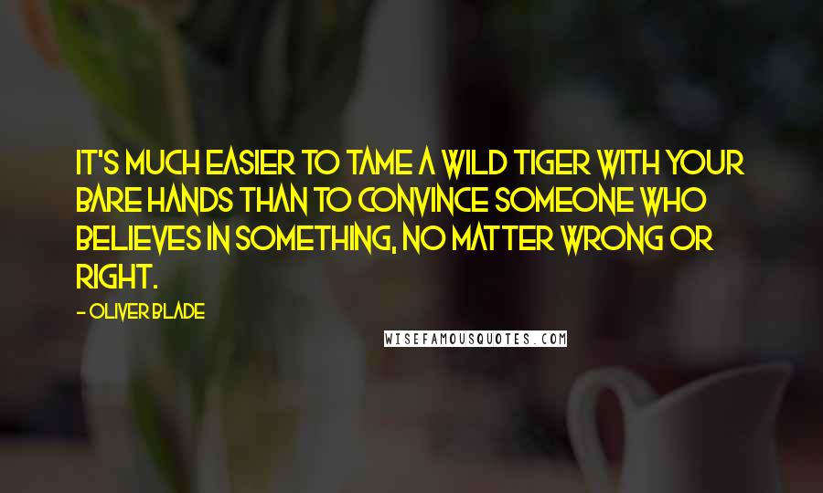 Oliver Blade Quotes: It's much easier to tame a wild tiger with your bare hands than to convince someone who believes in something, no matter wrong or right.