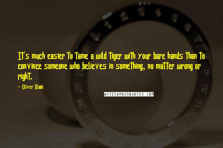 Oliver Blade Quotes: It's much easier to tame a wild tiger with your bare hands than to convince someone who believes in something, no matter wrong or right.