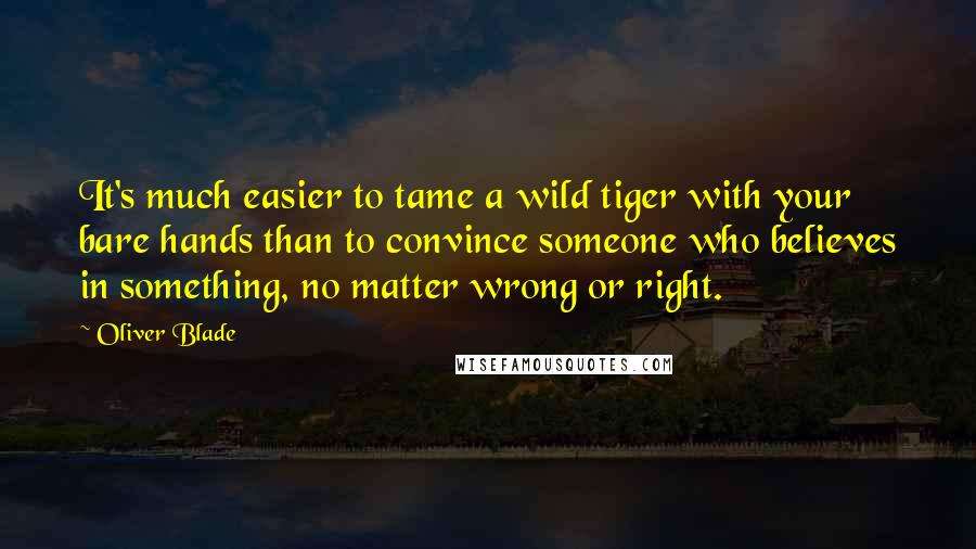 Oliver Blade Quotes: It's much easier to tame a wild tiger with your bare hands than to convince someone who believes in something, no matter wrong or right.