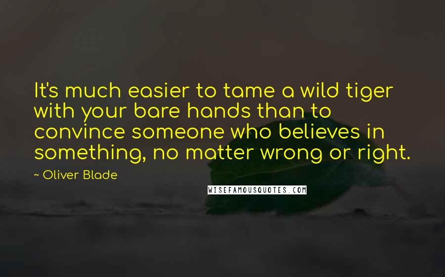 Oliver Blade Quotes: It's much easier to tame a wild tiger with your bare hands than to convince someone who believes in something, no matter wrong or right.