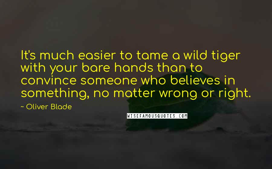 Oliver Blade Quotes: It's much easier to tame a wild tiger with your bare hands than to convince someone who believes in something, no matter wrong or right.