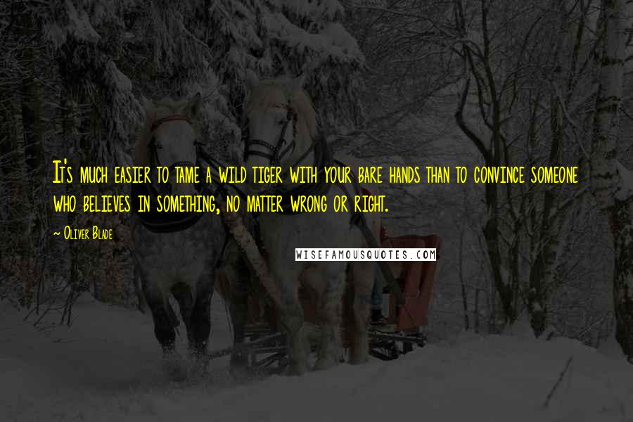 Oliver Blade Quotes: It's much easier to tame a wild tiger with your bare hands than to convince someone who believes in something, no matter wrong or right.