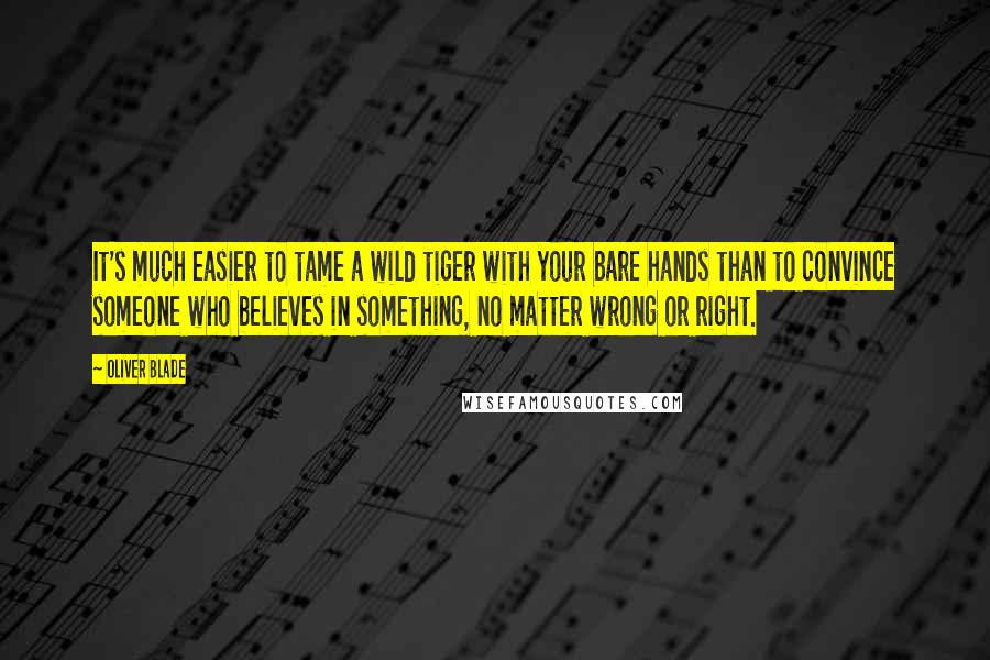 Oliver Blade Quotes: It's much easier to tame a wild tiger with your bare hands than to convince someone who believes in something, no matter wrong or right.