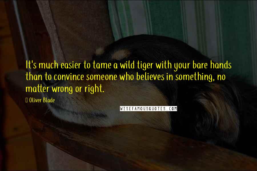 Oliver Blade Quotes: It's much easier to tame a wild tiger with your bare hands than to convince someone who believes in something, no matter wrong or right.