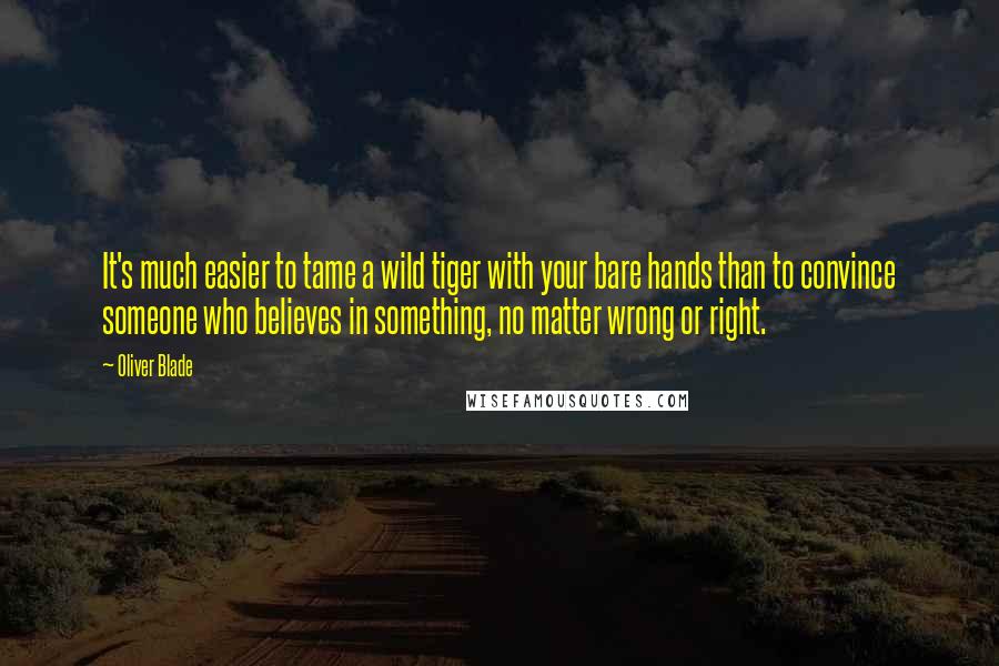 Oliver Blade Quotes: It's much easier to tame a wild tiger with your bare hands than to convince someone who believes in something, no matter wrong or right.