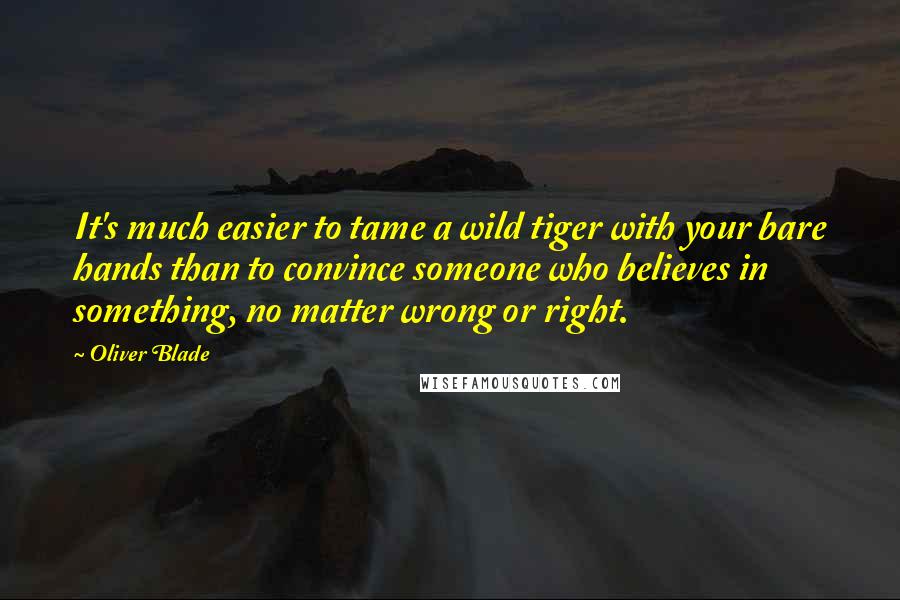 Oliver Blade Quotes: It's much easier to tame a wild tiger with your bare hands than to convince someone who believes in something, no matter wrong or right.