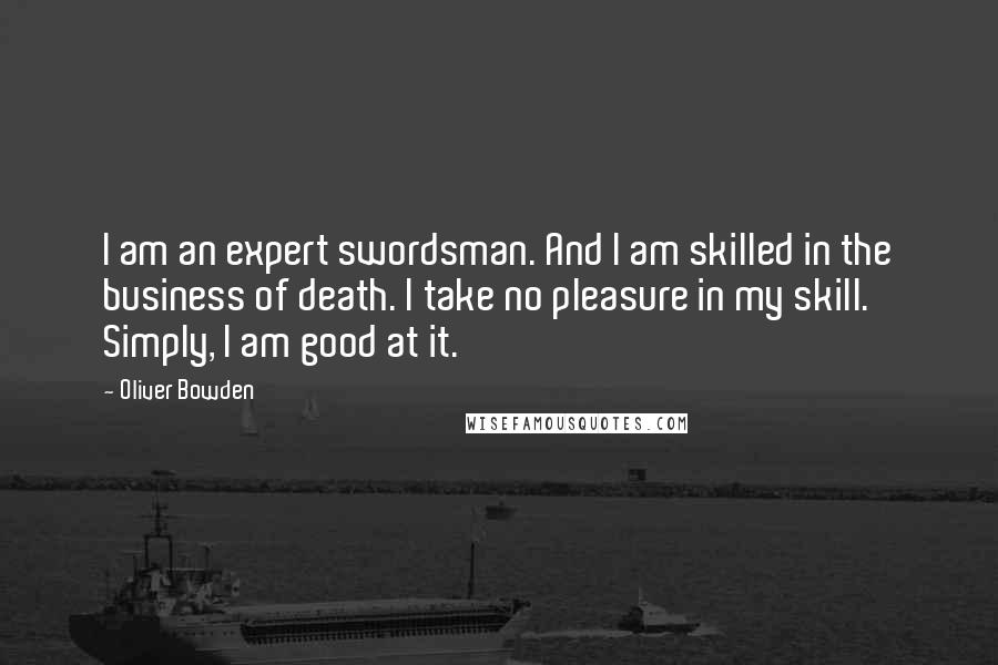 Oliver Bowden Quotes: I am an expert swordsman. And I am skilled in the business of death. I take no pleasure in my skill. Simply, I am good at it.