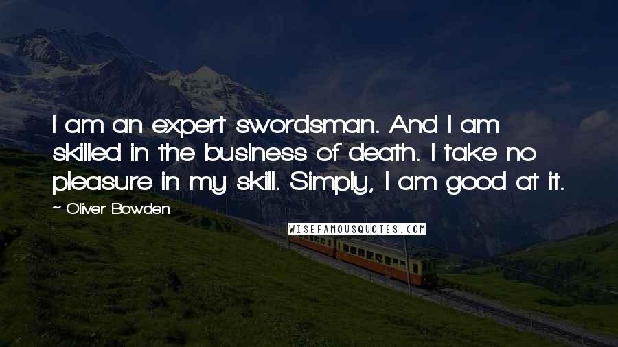 Oliver Bowden Quotes: I am an expert swordsman. And I am skilled in the business of death. I take no pleasure in my skill. Simply, I am good at it.