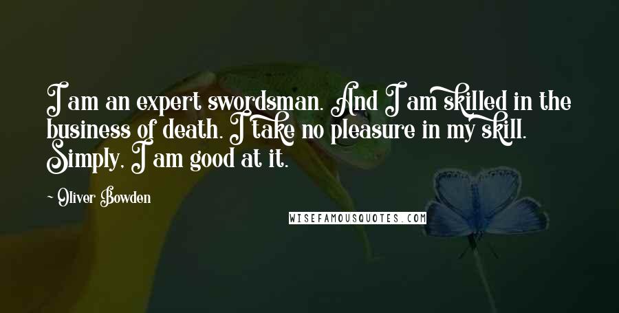 Oliver Bowden Quotes: I am an expert swordsman. And I am skilled in the business of death. I take no pleasure in my skill. Simply, I am good at it.