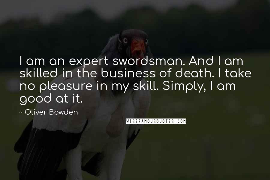 Oliver Bowden Quotes: I am an expert swordsman. And I am skilled in the business of death. I take no pleasure in my skill. Simply, I am good at it.