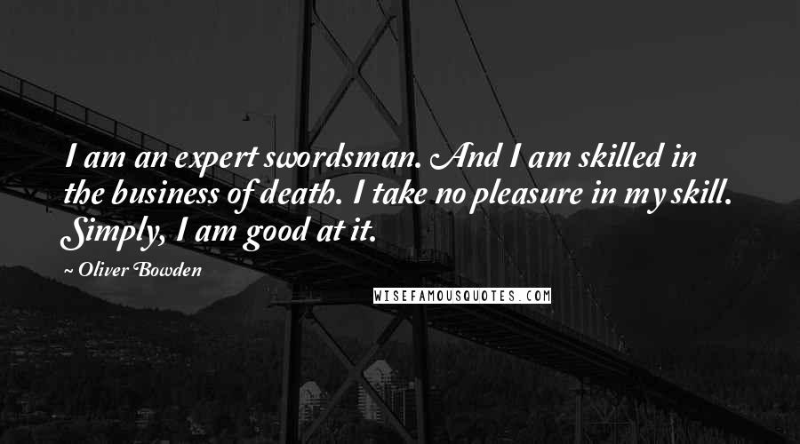 Oliver Bowden Quotes: I am an expert swordsman. And I am skilled in the business of death. I take no pleasure in my skill. Simply, I am good at it.