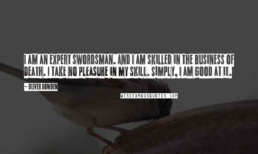 Oliver Bowden Quotes: I am an expert swordsman. And I am skilled in the business of death. I take no pleasure in my skill. Simply, I am good at it.