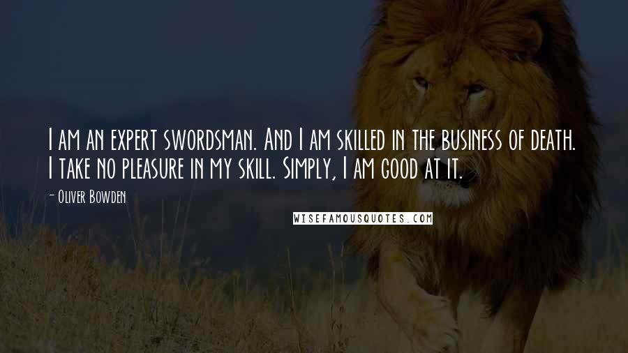 Oliver Bowden Quotes: I am an expert swordsman. And I am skilled in the business of death. I take no pleasure in my skill. Simply, I am good at it.