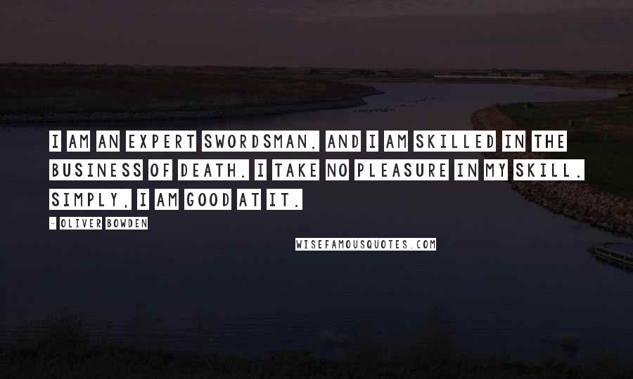 Oliver Bowden Quotes: I am an expert swordsman. And I am skilled in the business of death. I take no pleasure in my skill. Simply, I am good at it.