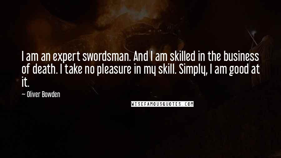 Oliver Bowden Quotes: I am an expert swordsman. And I am skilled in the business of death. I take no pleasure in my skill. Simply, I am good at it.