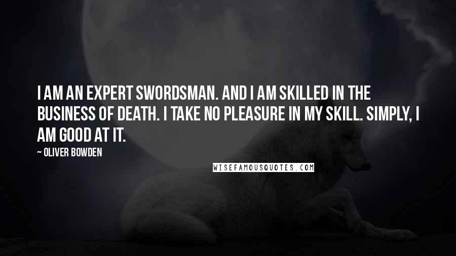 Oliver Bowden Quotes: I am an expert swordsman. And I am skilled in the business of death. I take no pleasure in my skill. Simply, I am good at it.