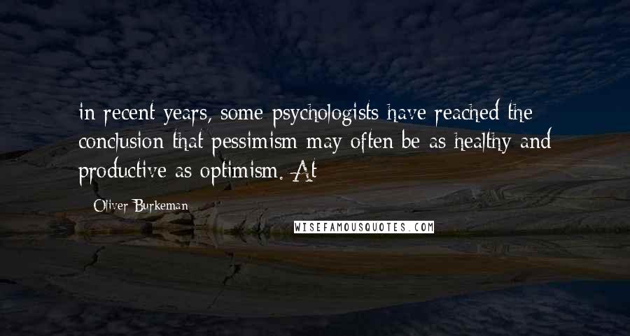Oliver Burkeman Quotes: in recent years, some psychologists have reached the conclusion that pessimism may often be as healthy and productive as optimism. At