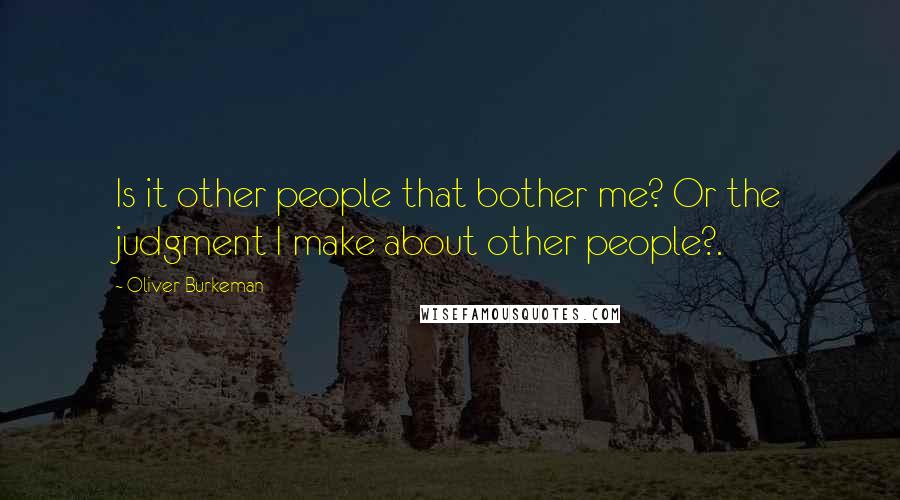 Oliver Burkeman Quotes: Is it other people that bother me? Or the judgment I make about other people?.