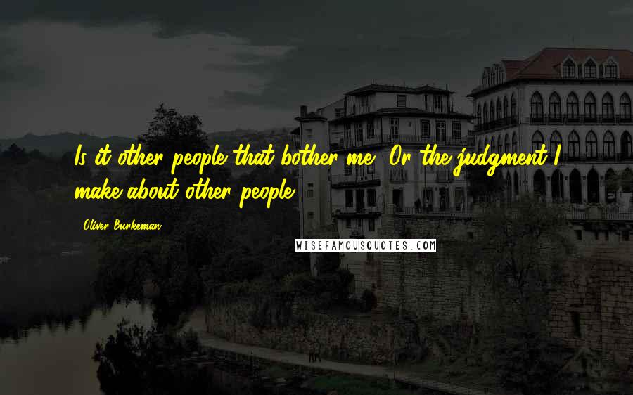 Oliver Burkeman Quotes: Is it other people that bother me? Or the judgment I make about other people?.