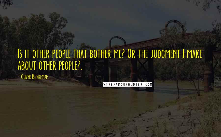 Oliver Burkeman Quotes: Is it other people that bother me? Or the judgment I make about other people?.