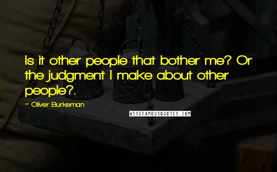 Oliver Burkeman Quotes: Is it other people that bother me? Or the judgment I make about other people?.